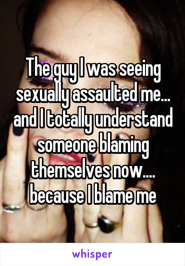 The guy I was seeing sexually assaulted me... and I totally understand someone blaming themselves now.... because I blame me