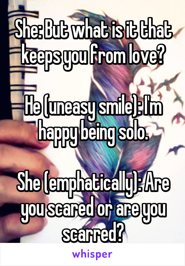 She: But what is it that keeps you from love?

He (uneasy smile): I'm happy being solo.

She (emphatically): Are you scared or are you scarred?