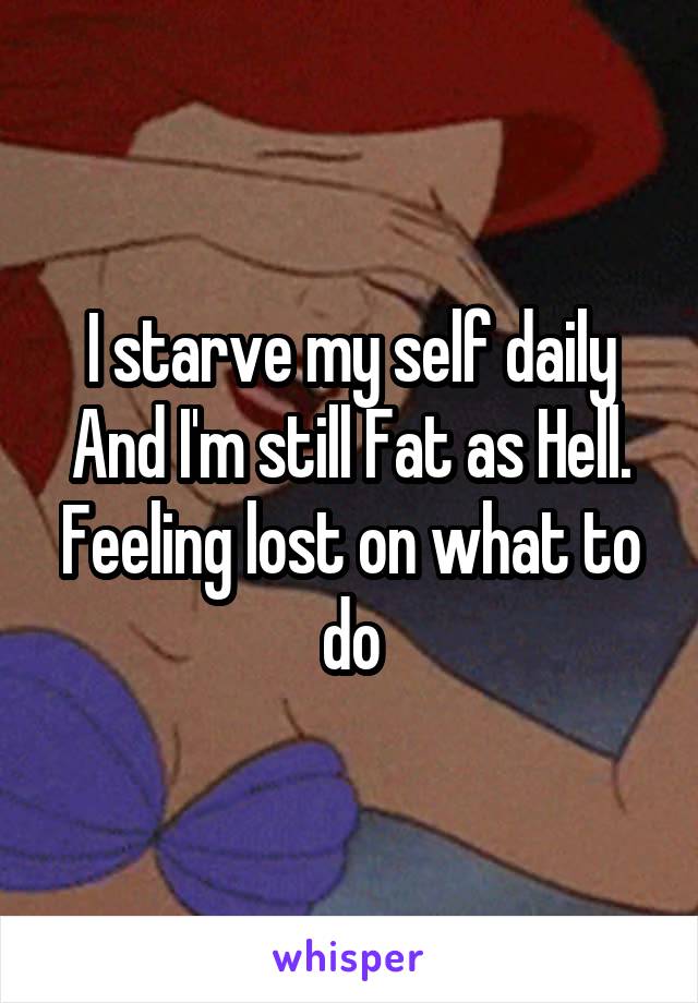I starve my self daily
And I'm still Fat as Hell. Feeling lost on what to do