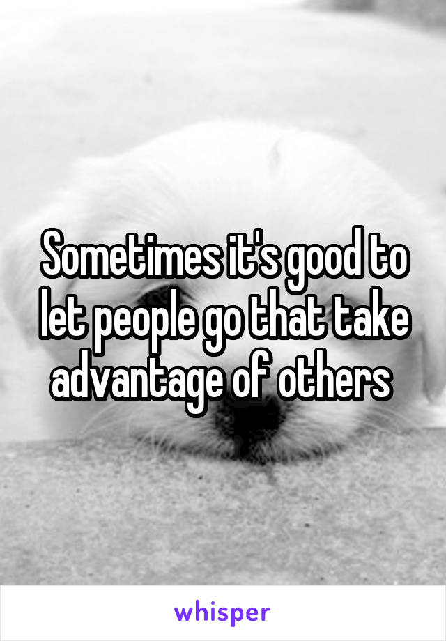 Sometimes it's good to let people go that take advantage of others 