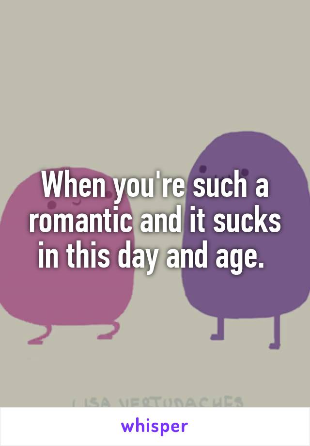 When you're such a romantic and it sucks in this day and age. 