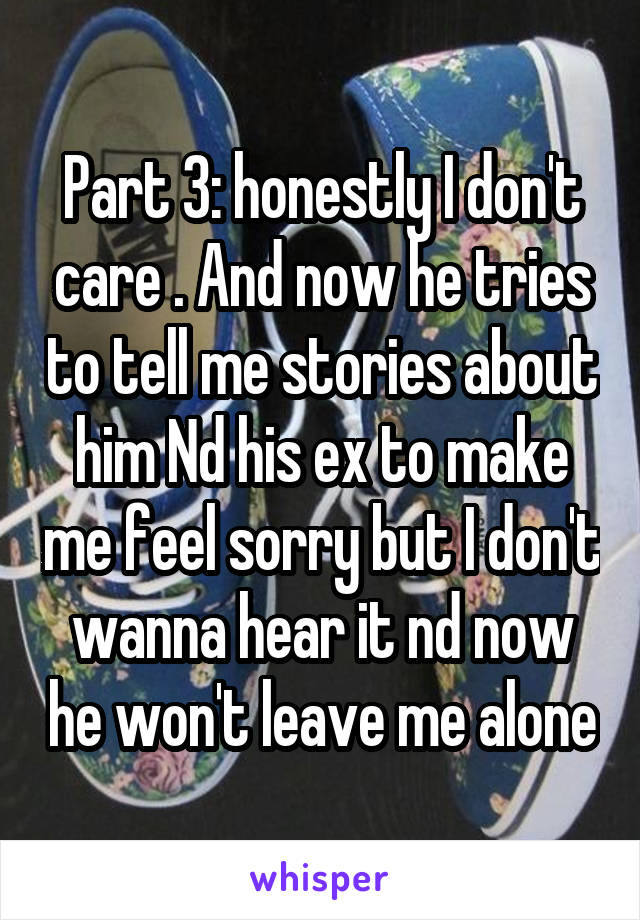 Part 3: honestly I don't care . And now he tries to tell me stories about him Nd his ex to make me feel sorry but I don't wanna hear it nd now he won't leave me alone