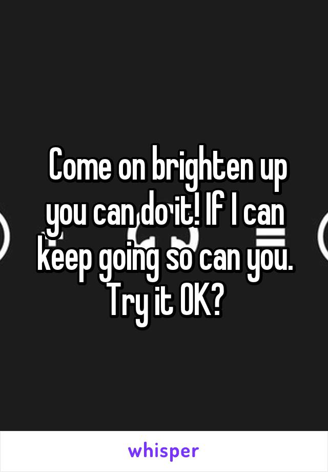  Come on brighten up you can do it! If I can keep going so can you. Try it OK?
