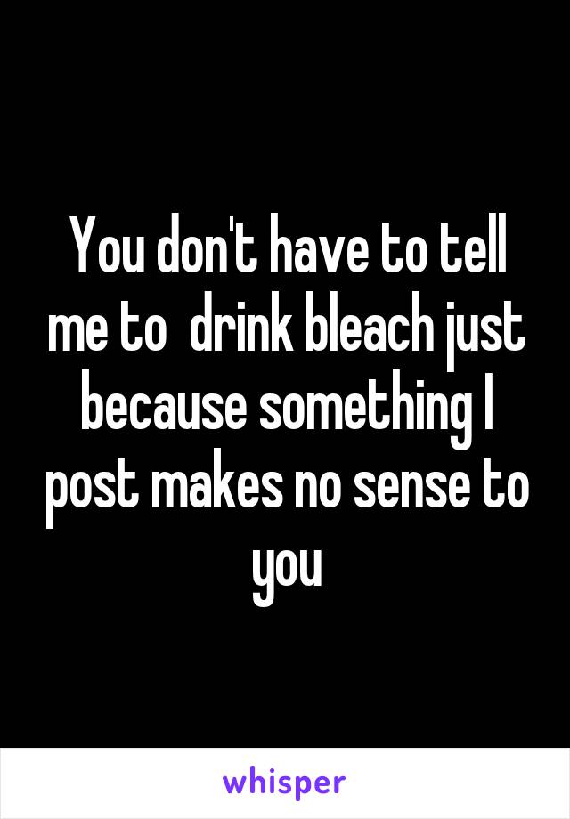 You don't have to tell me to  drink bleach just because something I post makes no sense to you