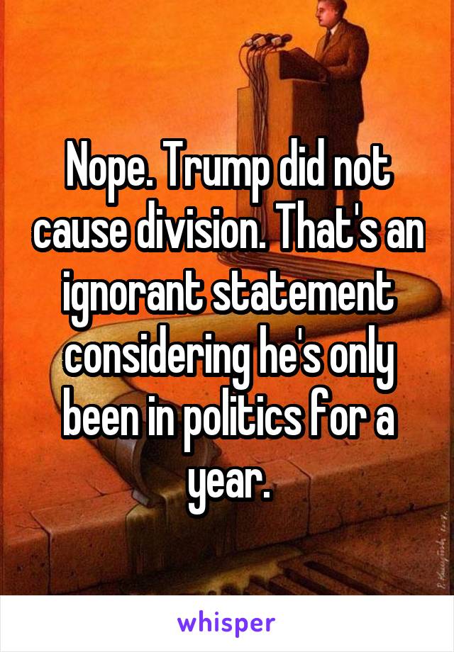 Nope. Trump did not cause division. That's an ignorant statement considering he's only been in politics for a year.