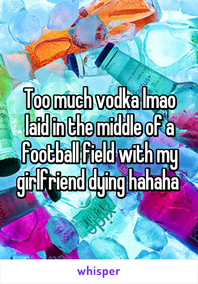 Too much vodka lmao laid in the middle of a football field with my girlfriend dying hahaha 