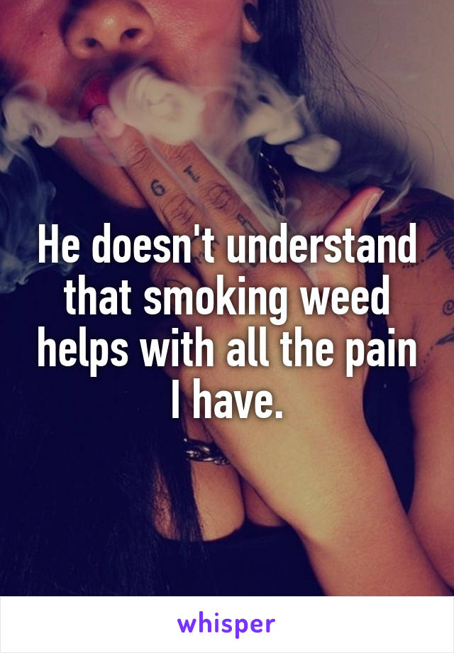He doesn't understand that smoking weed helps with all the pain I have.