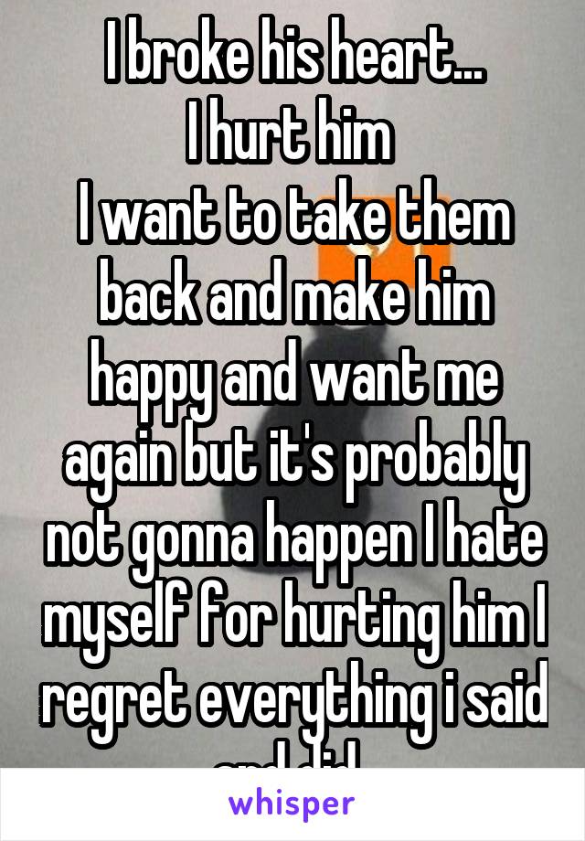 I broke his heart...
I hurt him 
I want to take them back and make him happy and want me again but it's probably not gonna happen I hate myself for hurting him I regret everything i said and did. 