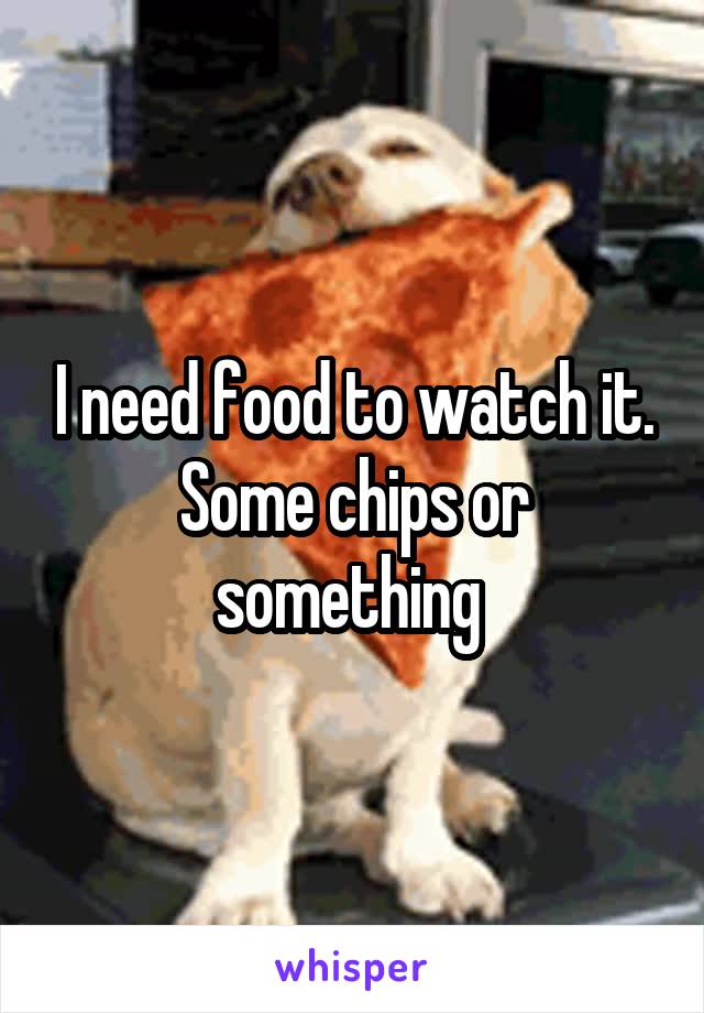 I need food to watch it. Some chips or something 