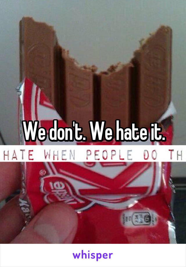 We don't. We hate it.