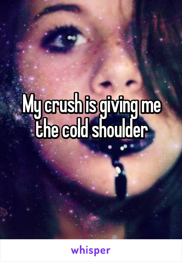My crush is giving me the cold shoulder
