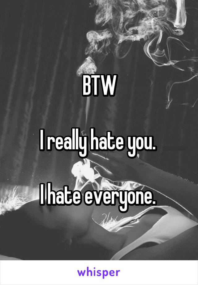 BTW

I really hate you. 

I hate everyone. 