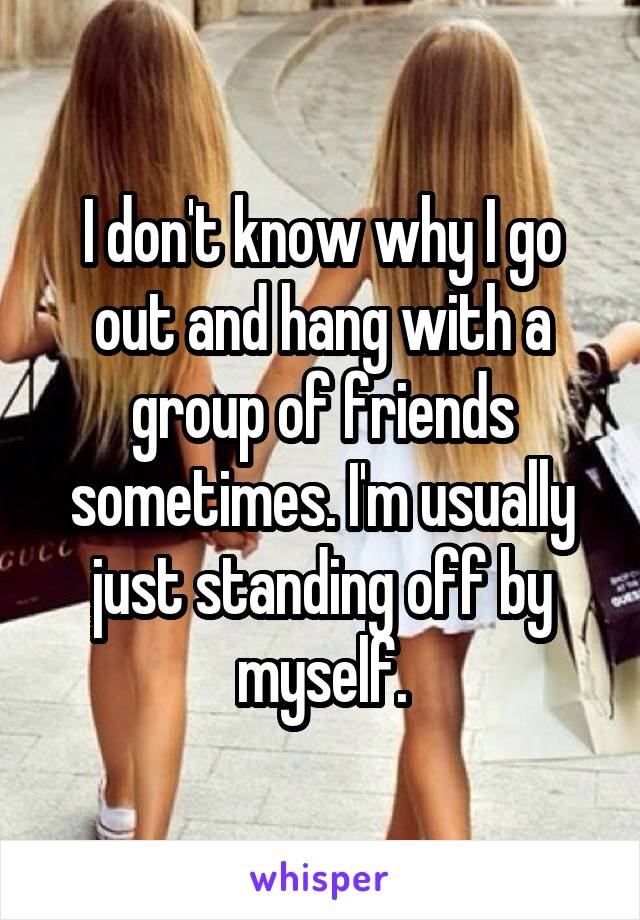 I don't know why I go out and hang with a group of friends sometimes. I'm usually just standing off by myself.