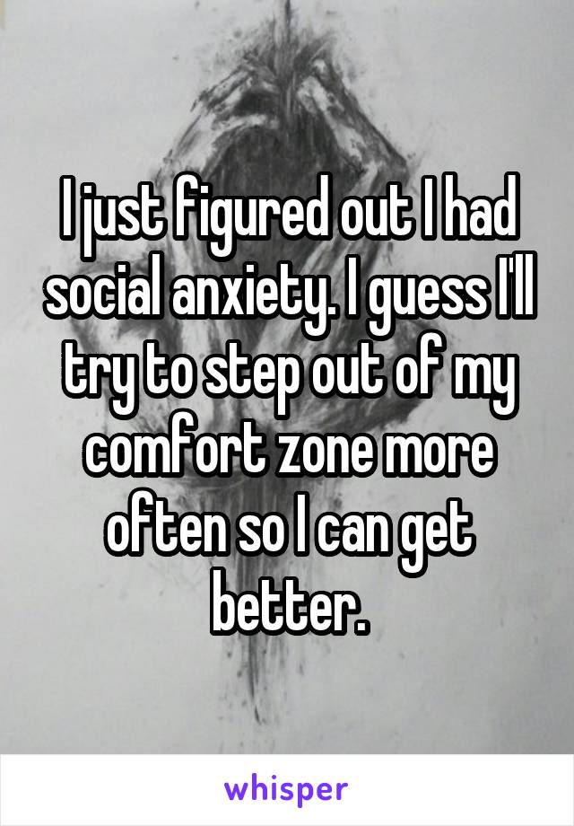 I just figured out I had social anxiety. I guess I'll try to step out of my comfort zone more often so I can get better.