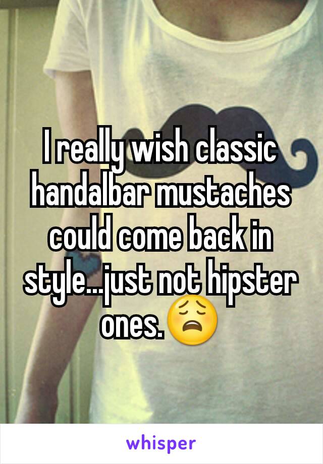 I really wish classic handalbar mustaches could come back in style...just not hipster ones.😩