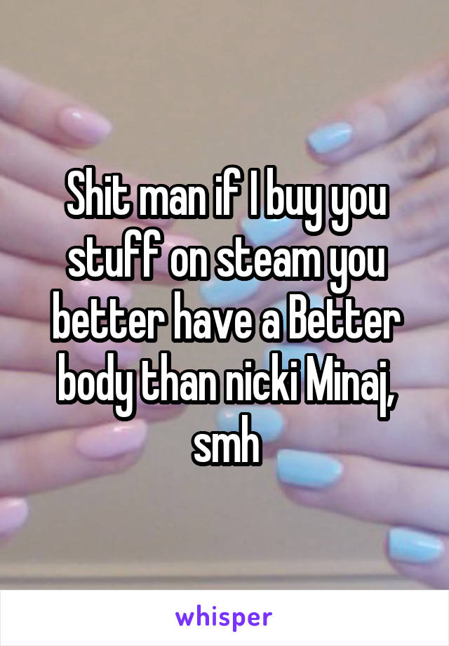 Shit man if I buy you stuff on steam you better have a Better body than nicki Minaj, smh