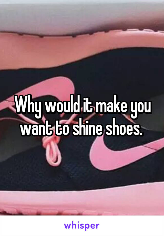 Why would it make you want to shine shoes. 