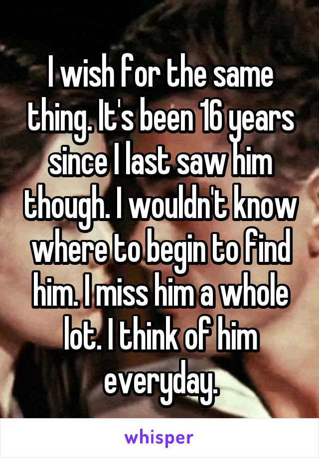 I wish for the same thing. It's been 16 years since I last saw him though. I wouldn't know where to begin to find him. I miss him a whole lot. I think of him everyday.