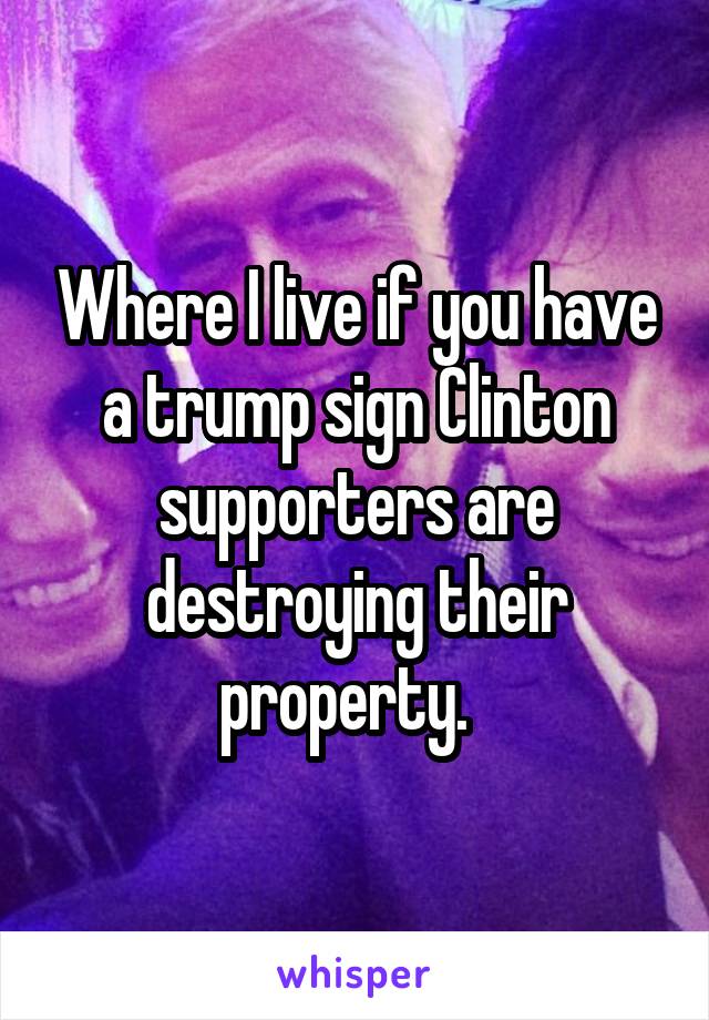Where I live if you have a trump sign Clinton supporters are destroying their property.  
