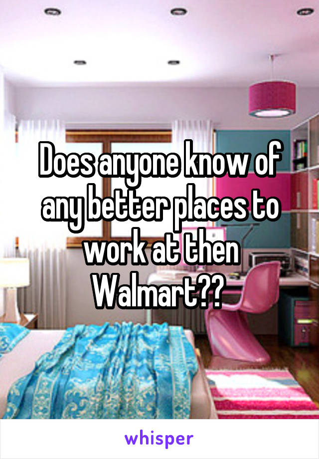 Does anyone know of any better places to work at then Walmart?? 