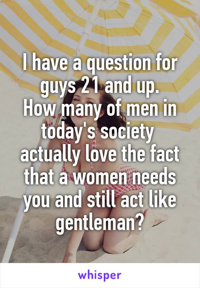 I have a question for guys 21 and up.
How many of men in today's society  actually love the fact that a women needs you and still act like gentleman?