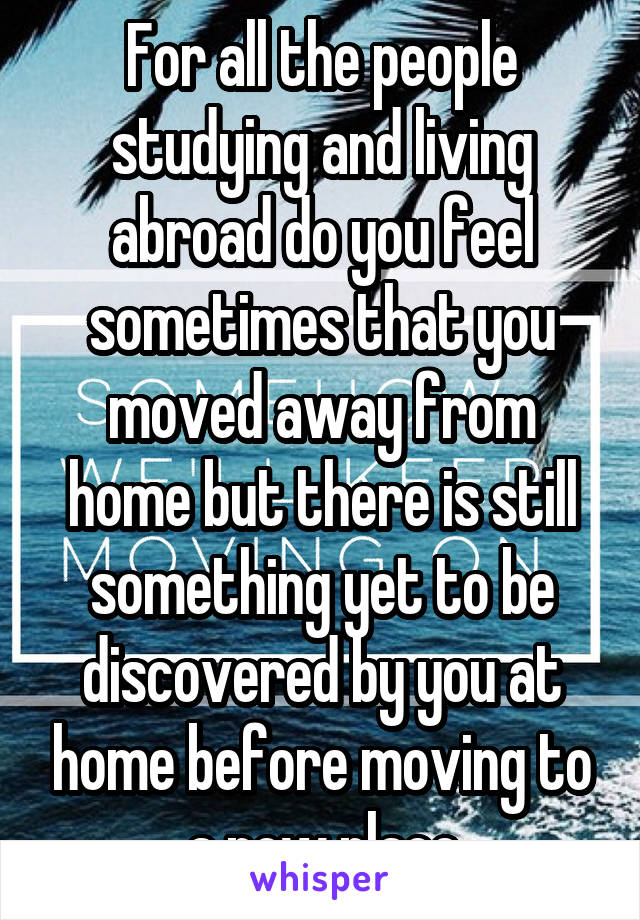 For all the people studying and living abroad do you feel sometimes that you moved away from home but there is still something yet to be discovered by you at home before moving to a new place