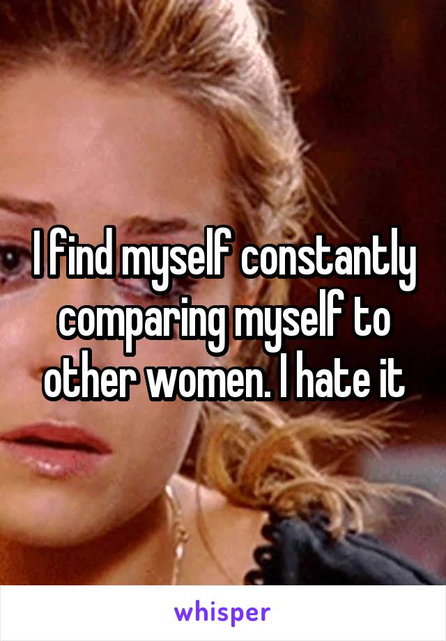 I find myself constantly comparing myself to other women. I hate it