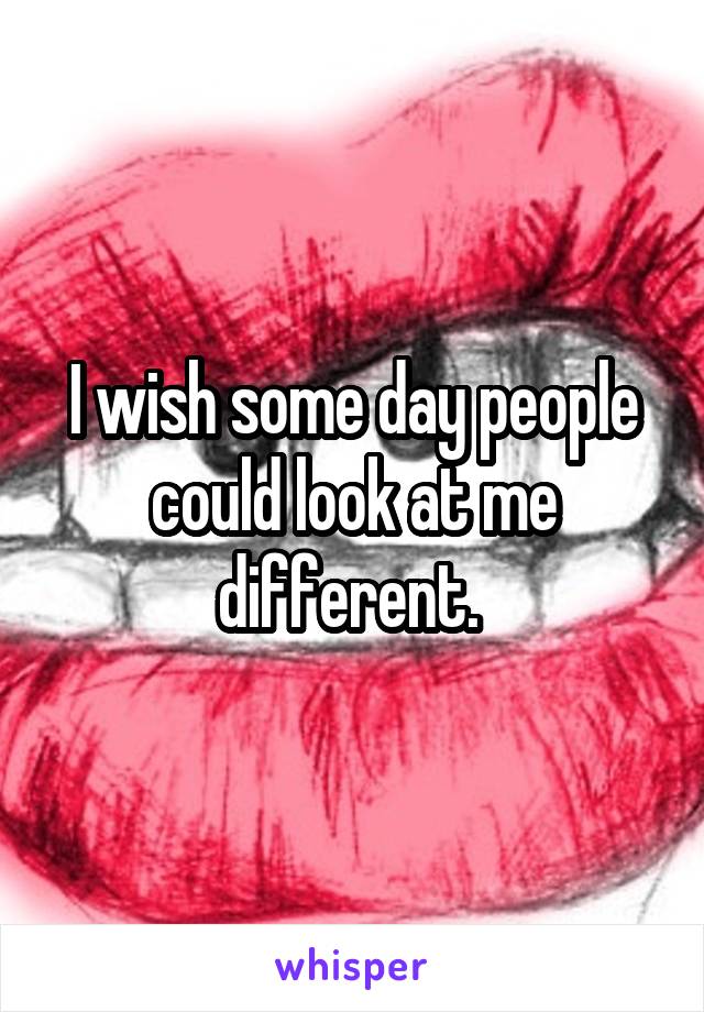 I wish some day people could look at me different. 