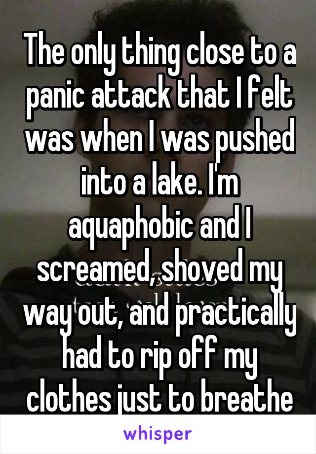 The only thing close to a panic attack that I felt was when I was pushed into a lake. I'm aquaphobic and I screamed, shoved my way out, and practically had to rip off my clothes just to breathe