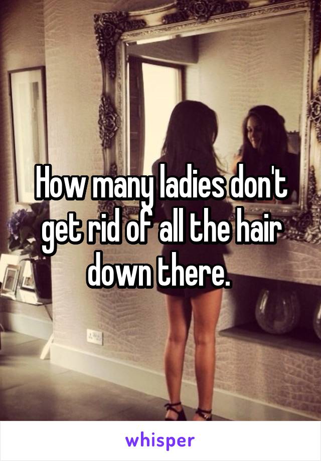 How many ladies don't get rid of all the hair down there. 