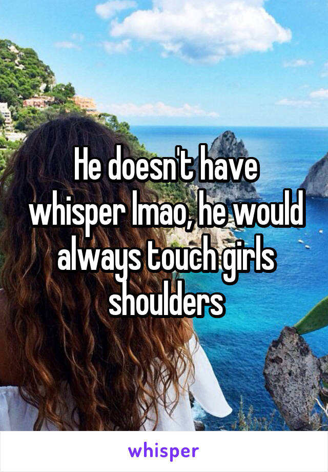 He doesn't have whisper lmao, he would always touch girls shoulders
