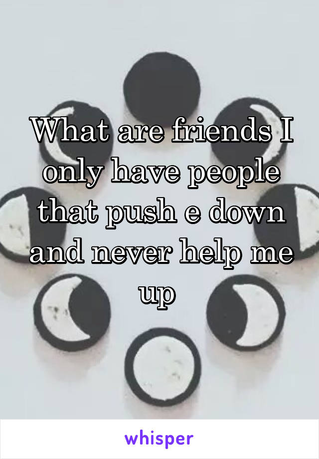 What are friends I only have people that push e down and never help me up 
