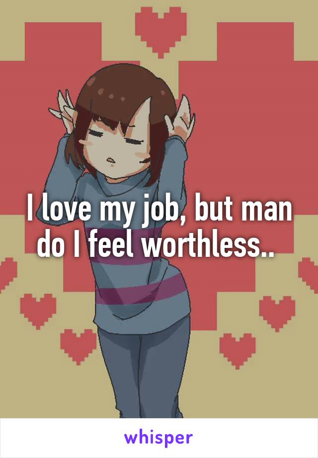 I love my job, but man do I feel worthless.. 