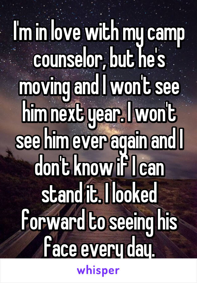 I'm in love with my camp counselor, but he's moving and I won't see him next year. I won't see him ever again and I don't know if I can stand it. I looked forward to seeing his face every day.