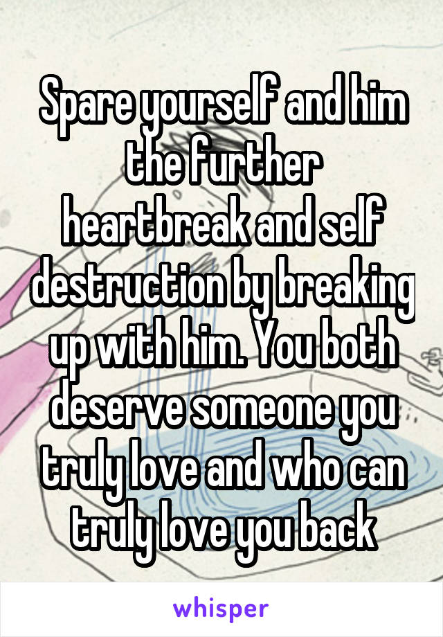 Spare yourself and him the further heartbreak and self destruction by breaking up with him. You both deserve someone you truly love and who can truly love you back