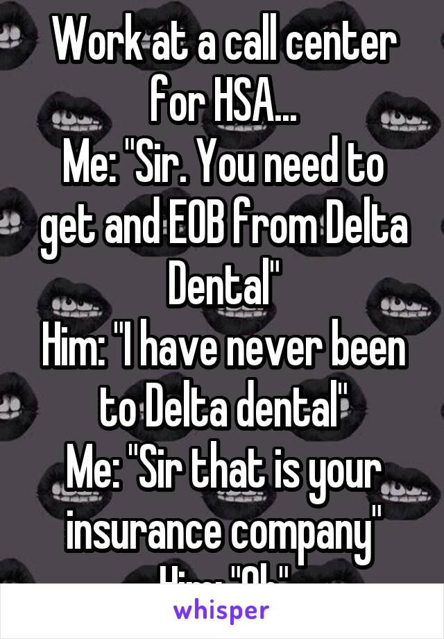 Work at a call center for HSA...
Me: "Sir. You need to get and EOB from Delta Dental"
Him: "I have never been to Delta dental"
Me: "Sir that is your insurance company"
Him: "Oh"