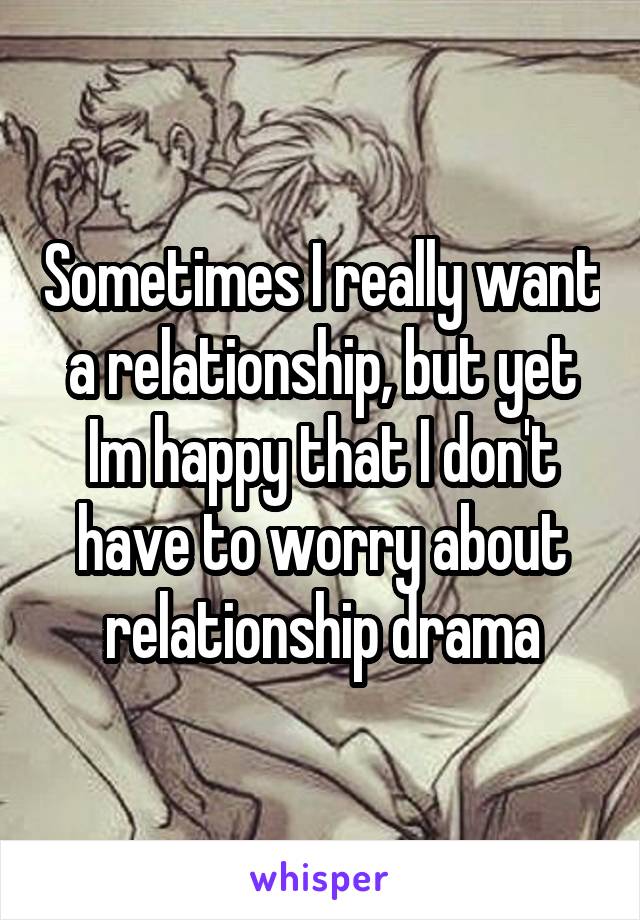 Sometimes I really want a relationship, but yet Im happy that I don't have to worry about relationship drama