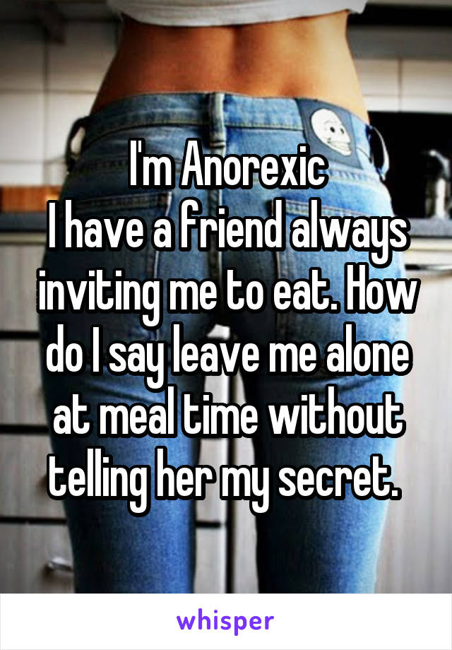 I'm Anorexic
I have a friend always inviting me to eat. How do I say leave me alone at meal time without telling her my secret. 