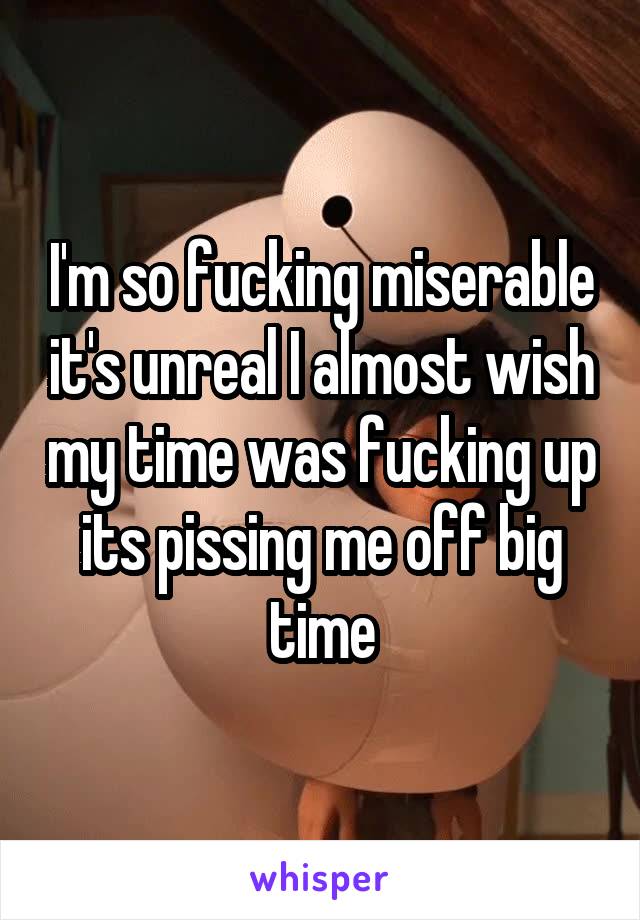I'm so fucking miserable it's unreal I almost wish my time was fucking up its pissing me off big time