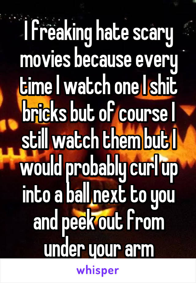 I freaking hate scary movies because every time I watch one I shit bricks but of course I still watch them but I would probably curl up into a ball next to you and peek out from under your arm