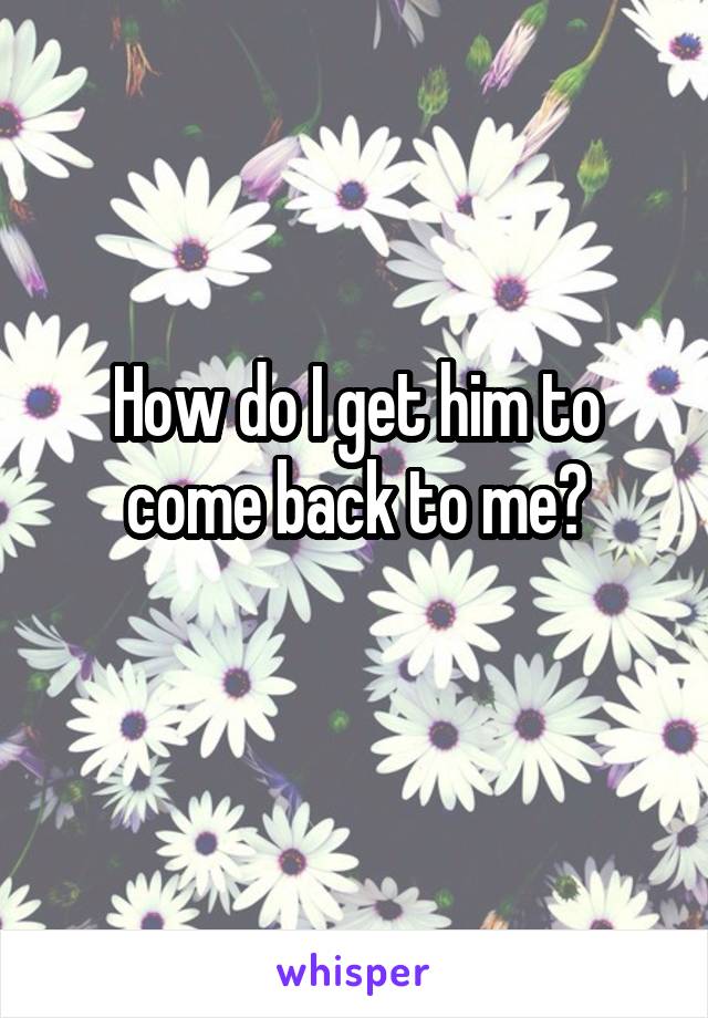 How do I get him to come back to me?
