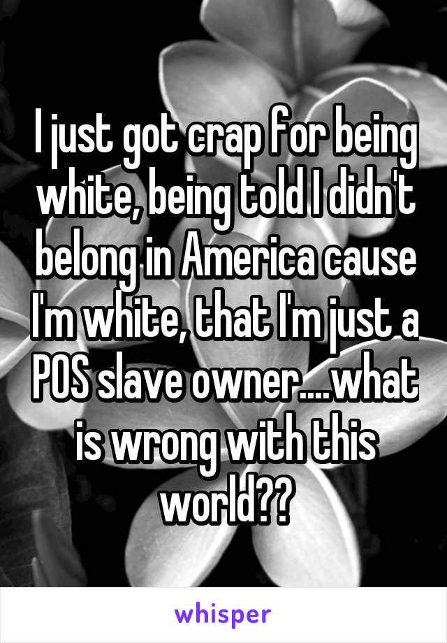 I just got crap for being white, being told I didn't belong in America cause I'm white, that I'm just a POS slave owner....what is wrong with this world??