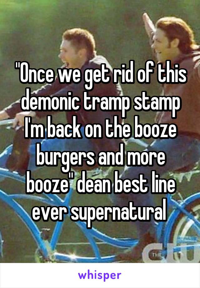 "Once we get rid of this demonic tramp stamp I'm back on the booze burgers and more booze" dean best line ever supernatural 