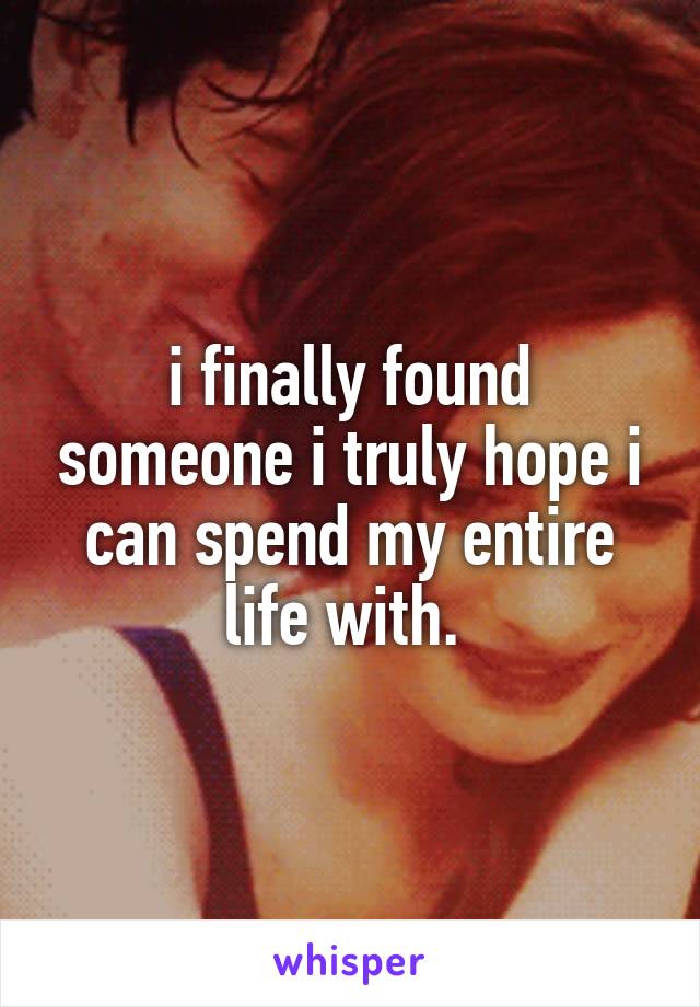 i finally found someone i truly hope i can spend my entire life with. 