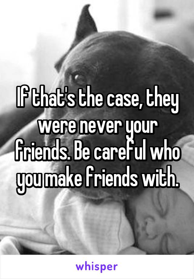 If that's the case, they were never your friends. Be careful who you make friends with.