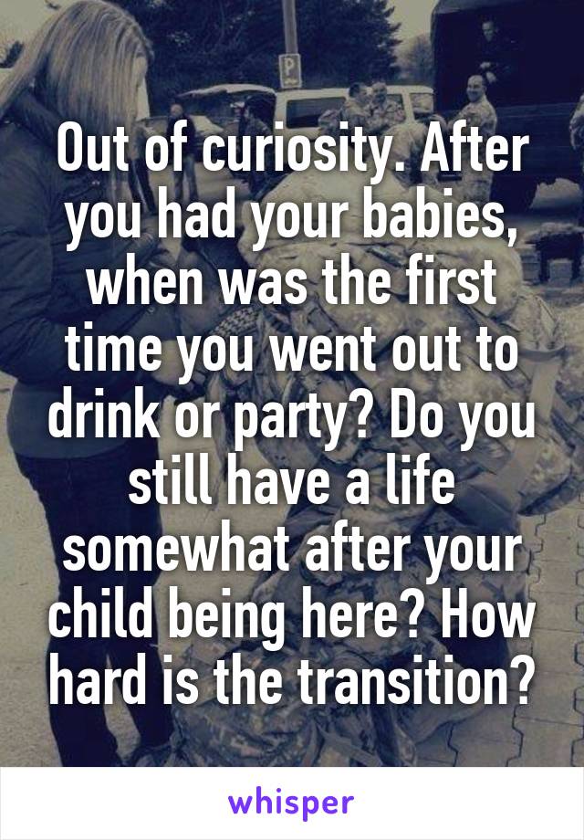 Out of curiosity. After you had your babies, when was the first time you went out to drink or party? Do you still have a life somewhat after your child being here? How hard is the transition?