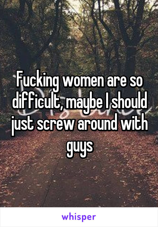 Fucking women are so difficult, maybe I should just screw around with guys