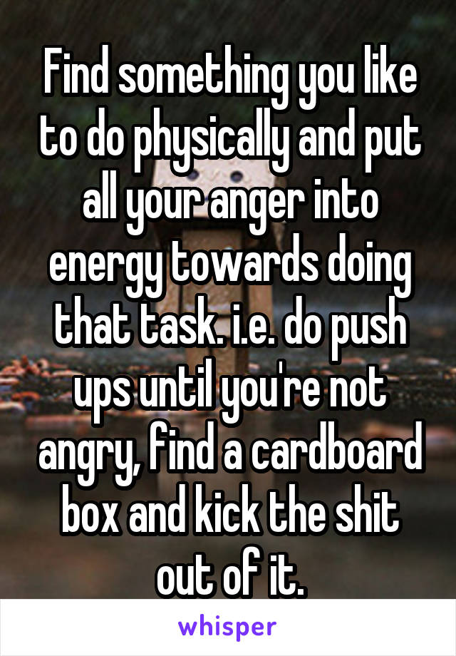 Find something you like to do physically and put all your anger into energy towards doing that task. i.e. do push ups until you're not angry, find a cardboard box and kick the shit out of it.