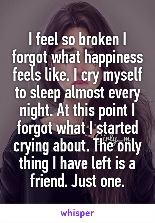 I feel so broken I forgot what happiness feels like. I cry myself to sleep almost every night. At this point I forgot what I started crying about. The only thing I have left is a friend. Just one.