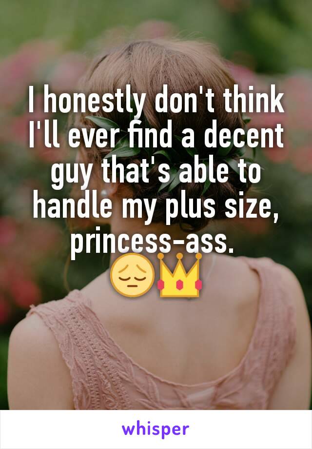 I honestly don't think I'll ever find a decent guy that's able to handle my plus size, princess-ass. 
😔👑

